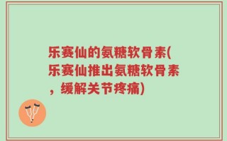 乐赛仙的氨糖软骨素(乐赛仙推出氨糖软骨素，缓解关节疼痛)