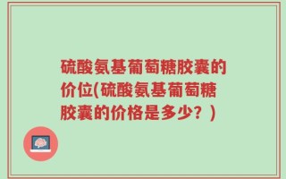 硫酸氨基葡萄糖胶囊的价位(硫酸氨基葡萄糖胶囊的价格是多少？)