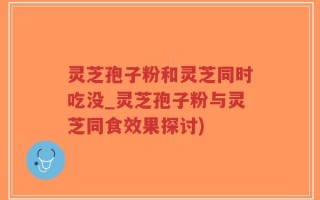 灵芝孢子粉和灵芝同时吃没_灵芝孢子粉与灵芝同食效果探讨)