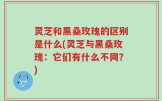 灵芝和黑桑玫瑰的区别是什么(灵芝与黑桑玫瑰：它们有什么不同？)