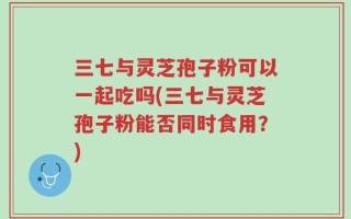 三七与灵芝孢子粉可以一起吃吗(三七与灵芝孢子粉能否同时食用？)