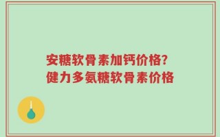 安糖软骨素加钙价格？健力多氨糖软骨素价格
