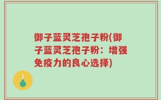 御子蓝灵芝孢子粉(御子蓝灵芝孢子粉：增强免疫力的良心选择)