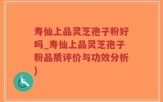 寿仙上品灵芝孢子粉好吗_寿仙上品灵芝孢子粉品质评价与功效分析)