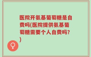 医院开氨基葡萄糖是自费吗(医院提供氨基葡萄糖需要个人自费吗？)