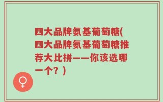 四大品牌氨基葡萄糖(四大品牌氨基葡萄糖推荐大比拼——你该选哪一个？)