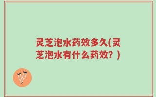 灵芝泡水药效多久(灵芝泡水有什么药效？)
