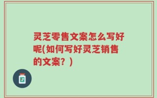 灵芝零售文案怎么写好呢(如何写好灵芝销售的文案？)