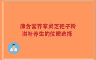 康合营养家灵芝孢子粉 滋补养生的优质选择