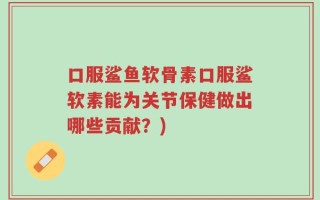 口服鲨鱼软骨素口服鲨软素能为关节保健做出哪些贡献？)