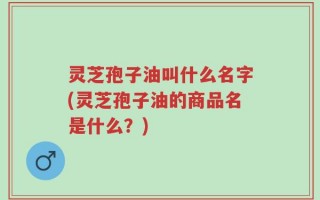 灵芝孢子油叫什么名字(灵芝孢子油的商品名是什么？)