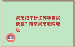 灵芝孢子粉江苏哪里买便宜？南京灵芝收购地址