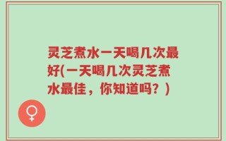 灵芝煮水一天喝几次最好(一天喝几次灵芝煮水最佳，你知道吗？)