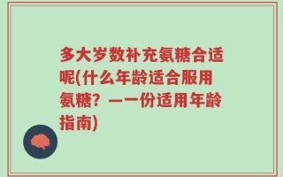 多大岁数补充氨糖合适呢(什么年龄适合服用氨糖？—一份适用年龄指南)