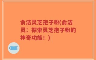 俞洁灵芝孢子粉(俞洁灵：探索灵芝孢子粉的神奇功能！)