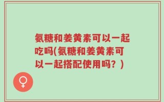 氨糖和姜黄素可以一起吃吗(氨糖和姜黄素可以一起搭配使用吗？)