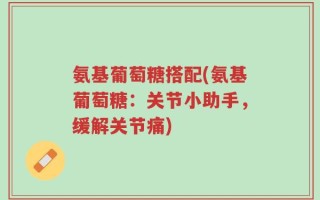 氨基葡萄糖搭配(氨基葡萄糖：关节小助手，缓解关节痛)