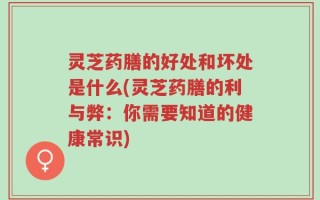 灵芝药膳的好处和坏处是什么(灵芝药膳的利与弊：你需要知道的健康常识)
