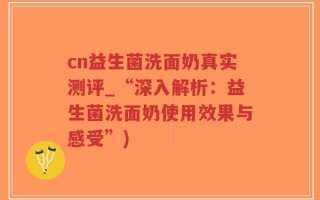 cn益生菌洗面奶真实测评_“深入解析：益生菌洗面奶使用效果与感受”)