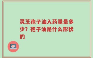 灵芝孢子油入药量是多少？孢子油是什么形状的