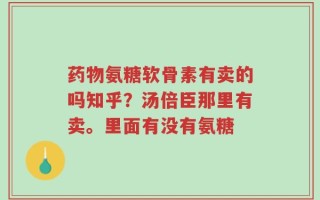 药物氨糖软骨素有卖的吗知乎？汤倍臣那里有卖。里面有没有氨糖
