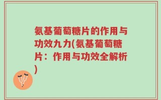 氨基葡萄糖片的作用与功效九力(氨基葡萄糖片：作用与功效全解析)