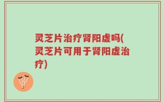 灵芝片治疗肾阳虚吗(灵芝片可用于肾阳虚治疗)