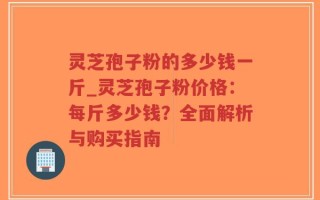 灵芝孢子粉的多少钱一斤_灵芝孢子粉价格：每斤多少钱？全面解析与购买指南