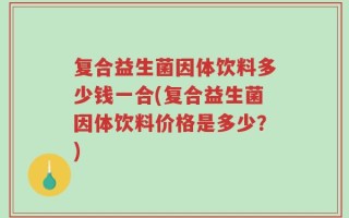 复合益生菌因体饮料多少钱一合(复合益生菌因体饮料价格是多少？)