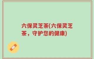 六保灵芝茶(六保灵芝茶，守护您的健康)