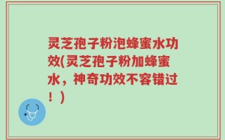 灵芝孢子粉泡蜂蜜水功效(灵芝孢子粉加蜂蜜水，神奇功效不容错过！)