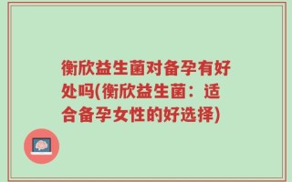 衡欣益生菌对备孕有好处吗(衡欣益生菌：适合备孕女性的好选择)