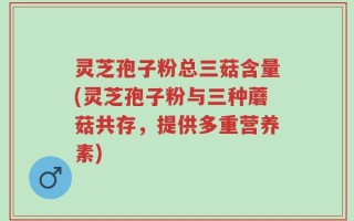 灵芝孢子粉总三菇含量(灵芝孢子粉与三种蘑菇共存，提供多重营养素)