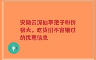 安徽云深仙草孢子粉价格大，吃货们不容错过的优惠信息