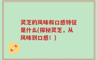 灵芝的风味和口感特征是什么(探秘灵芝，从风味到口感！)