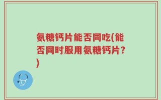 氨糖钙片能否同吃(能否同时服用氨糖钙片？)