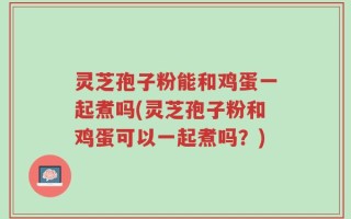 灵芝孢子粉能和鸡蛋一起煮吗(灵芝孢子粉和鸡蛋可以一起煮吗？)