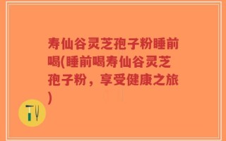 寿仙谷灵芝孢子粉睡前喝(睡前喝寿仙谷灵芝孢子粉，享受健康之旅)