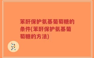 苯酐保护氨基葡萄糖的条件(苯酐保护氨基葡萄糖的方法)
