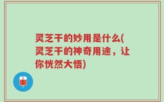 灵芝干的妙用是什么(灵芝干的神奇用途，让你恍然大悟)