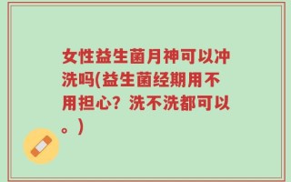 女性益生菌月神可以冲洗吗(益生菌经期用不用担心？洗不洗都可以。)