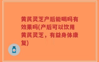 黄芪灵芝产后能喝吗有效果吗(产后可以饮用黄芪灵芝，有益身体康复)