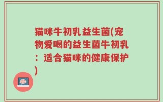 猫咪牛初乳益生菌(宠物爱喝的益生菌牛初乳：适合猫咪的健康保护)