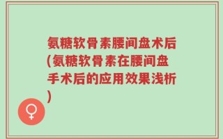 氨糖软骨素腰间盘术后(氨糖软骨素在腰间盘手术后的应用效果浅析)