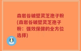 森岩谷破壁灵芝孢子粉(森岩谷破壁灵芝孢子粉：强效保健的全方位选择)