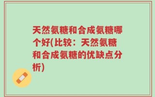 天然氨糖和合成氨糖哪个好(比较：天然氨糖和合成氨糖的优缺点分析)