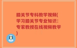 膝关节专科教学视频(学习膝关节专业知识：专家教授在线视频教学)