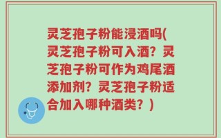 灵芝孢子粉能浸酒吗(灵芝孢子粉可入酒？灵芝孢子粉可作为鸡尾酒添加剂？灵芝孢子粉适合加入哪种酒类？)