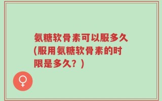 氨糖软骨素可以服多久(服用氨糖软骨素的时限是多久？)