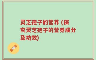 灵芝孢子的营养 (探究灵芝孢子的营养成分及功效)